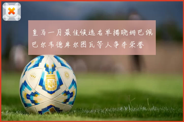 皇马一月最佳候选名单揭晓姆巴佩巴尔韦德库尔图瓦等人争夺荣誉