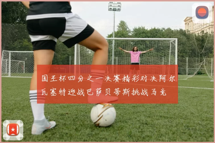 国王杯四分之一决赛精彩对决阿尔瓦塞特迎战巴萨贝蒂斯挑战马竞