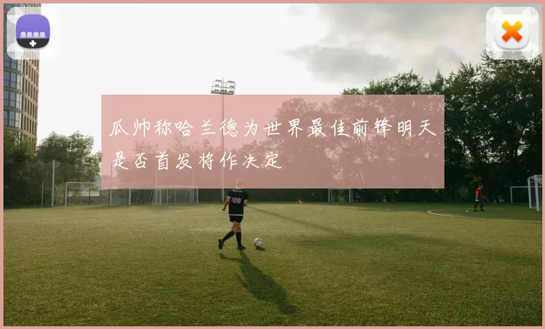 瓜帅称哈兰德为世界最佳前锋明天是否首发将作决定