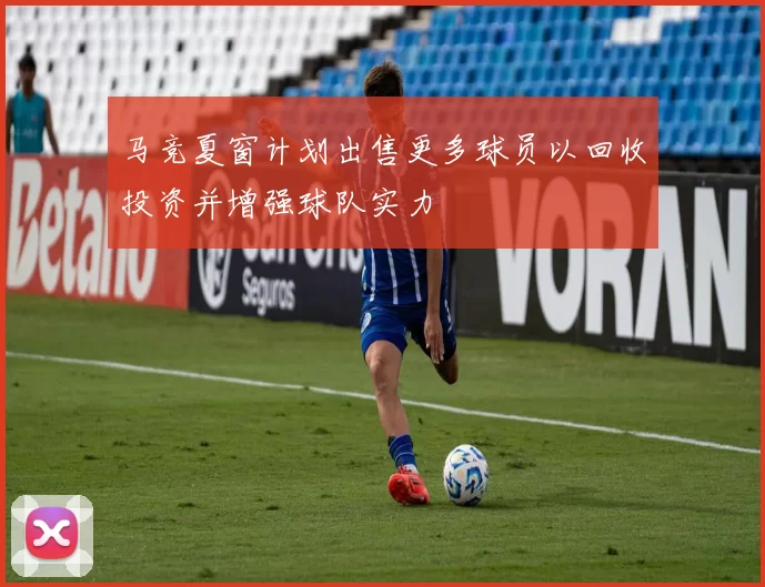 马竞夏窗计划出售更多球员以回收投资并增强球队实力